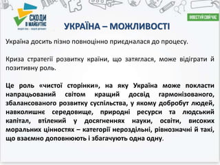 УКРАЇНА – МОЖЛИВОСТІ
Україна досить пізно повноцінно приєдналася до процесу.
Криза стратегії розвитку країни, що затяглася, може відіграти й
позитивну роль.
Це роль «чистої сторінки», на яку Україна може покласти
напрацьований світом кращий досвід гармонізованого,
збалансованого розвитку суспільства, у якому добробут людей,
навколишнє середовище, природні ресурси та людський
капітал, втілений у досягненнях науки, освіти, високих
моральних цінностях – категорії нероздільні, рівнозначні й такі,
що взаємно доповнюють і збагачують одна одну.
 