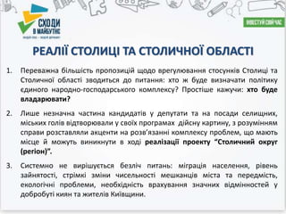 РЕАЛІЇ СТОЛИЦІ ТА СТОЛИЧНОЇ ОБЛАСТІ
1. Переважна більшість пропозицій щодо врегулювання стосунків Столиці та
Столичної області зводиться до питання: хто ж буде визначати політику
єдиного народно-господарського комплексу? Простіше кажучи: хто буде
владарювати?
2. Лише незначна частина кандидатів у депутати та на посади селищних,
міських голів відтворювали у своїх програмах дійсну картину, з розумінням
справи розставляли акценти на розв’язанні комплексу проблем, що мають
місце й можуть виникнути в ході реалізації проекту “Столичний округ
(регіон)”.
3. Системно не вирішується безліч питань: міграція населення, рівень
зайнятості, стрімкі зміни чисельності мешканців міста та передмість,
екологічні проблеми, необхідність врахування значних відмінностей у
добробуті киян та жителів Київщини.
 
