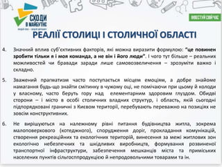 4. Значний вплив суб’єктивних факторів, які можна виразити формулою: “це повинен
зробити тільки я і моя команда, а не він і його люди”. І чого тут більше – реальних
можливостей чи бравади заради лише самовозвеличення – зрозуміти важко і
складно.
5. Зважений прагматизм часто поступається місцем емоціям, а добре знайоме
намагання будь-що знайти смітинку в чужому оці, не помічаючи при цьому й колоди
у власному, часто беруть гору над елементарним здоровим глуздом. Обидві
сторони – і місто в особі столичних владних структур, і область, якій сьогодні
підпорядковані граничні з Києвом території, перебувають переважно на позиціях не
зовсім конструктивних.
6. Не вирішуються на належному рівні питання будівництва житла, зокрема
малоповерхового (котеджного), спорудження доріг, прокладання комунікацій,
створення рекреаційних та екологічних територій, винесення за межі житлових зон
екологічно небезпечних та шкідливих виробництв, формування розвиненої
транспортної інфраструктури, забезпечення мешканців міста та приміських
населених пунктів сільгосппродукцією й непродовольчими товарами та ін.
РЕАЛІЇ СТОЛИЦІ І СТОЛИЧНОЇ ОБЛАСТІ
 