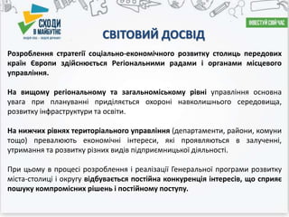 СВІТОВИЙ ДОСВІД
Розроблення стратегії соціально-економічного розвитку столиць передових
країн Європи здійснюється Регіональними радами і органами місцевого
управління.
На вищому регіональному та загальноміському рівні управління основна
увага при плануванні приділяється охороні навколишнього середовища,
розвитку інфраструктури та освіти.
На нижчих рівнях територіального управління (департаменти, райони, комуни
тощо) превалюють економічні інтереси, які проявляються в залученні,
утримання та розвитку різних видів підприємницької діяльності.
При цьому в процесі розроблення і реалізації Генеральної програми розвитку
міста-столиці і округу відбувається постійна конкуренція інтересів, що сприяє
пошуку компромісних рішень і постійному поступу.
 