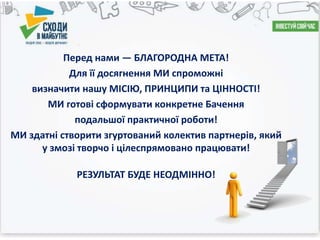 Перед нами — БЛАГОРОДНА МЕТА!
Для її досягнення МИ спроможні
визначити нашу МІСІЮ, ПРИНЦИПИ та ЦІННОСТІ!
МИ готові сформувати конкретне Бачення
подальшої практичної роботи!
МИ здатні створити згуртований колектив партнерів, який
у змозі творчо і цілеспрямовано працювати!
РЕЗУЛЬТАТ БУДЕ НЕОДМІННО!
 