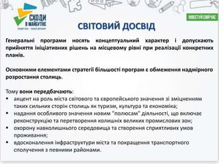 СВІТОВИЙ ДОСВІД
Генеральні програми носять концептуальний характер і допускають
прийняття ініціативних рішень на місцевому рівні при реалізації конкретних
планів.
Основними елементами стратегії більшості програм є обмеження надмірного
розростання столиць.
Тому вони передбачають:
 акцент на роль міста світового та європейського значення зі зміцненням
таких сильних сторін столиць як туризм, культура та економіка;
 надання особливого значення новим "полюсам" діяльності, що включає
реконструкцію та перетворення колишніх великих промислових зон;
 охорону навколишнього середовища та створення сприятливих умов
проживання;
 вдосконалення інфраструктури міста та покращення транспортного
сполучення з певними районами.
 