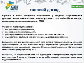 СВІТОВИЙ ДОСВІД
Стратегія в галузі економіки проявляється у введенні національними
урядами низки законодавчих, адміністративних та організаційних заходів,
спрямованих на сприяння розвитку МСП.
Основною метою цих заходів є:
 створення нових робочих місць,
 впровадження нових технологій,
 розширення експортних можливостей для місцевих виробників,
 оздоровлення соціально-економічних умов у депресивних районах.
Для досягнення цих цілей національний уряд активно проводить політику зниження
адміністративного тиску та зменшення витрат виробництва, що сприяє прискоренню
створення нових підприємств і наданню більш серйозної фінансової підтримки для
стимулювання росту й розвитку МСП.
Вважається, що національний уряд має відповідати за створення умов, сприятливих
для зростання й розвитку бізнесу, а не за вибір секторів економіки, яким варто
надавати підтримку.
 