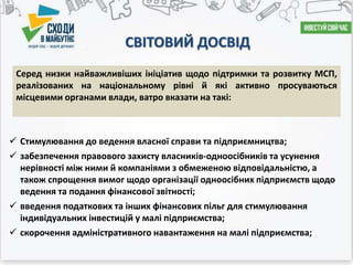 СВІТОВИЙ ДОСВІД
 Стимулювання до ведення власної справи та підприємництва;
 забезпечення правового захисту власників-одноосібників та усунення
нерівності між ними й компаніями з обмеженою відповідальністю, а
також спрощення вимог щодо організації одноосібних підприємств щодо
ведення та подання фінансової звітності;
 введення податкових та інших фінансових пільг для стимулювання
індивідуальних інвестицій у малі підприємства;
 скорочення адміністративного навантаження на малі підприємства;
Серед низки найважливіших ініціатив щодо підтримки та розвитку МСП,
реалізованих на національному рівні й які активно просуваються
місцевими органами влади, ватро вказати на такі:
 