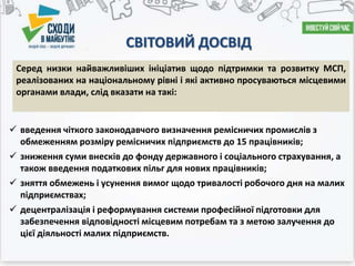 СВІТОВИЙ ДОСВІД
 введення чіткого законодавчого визначення ремісничих промислів з
обмеженням розміру ремісничих підприємств до 15 працівників;
 зниження суми внесків до фонду державного і соціального страхування, а
також введення податкових пільг для нових працівників;
 зняття обмежень і усунення вимог щодо тривалості робочого дня на малих
підприємствах;
 децентралізація і реформування системи професійної підготовки для
забезпечення відповідності місцевим потребам та з метою залучення до
цієї діяльності малих підприємств.
Серед низки найважливіших ініціатив щодо підтримки та розвитку МСП,
реалізованих на національному рівні і які активно просуваються місцевими
органами влади, слід вказати на такі:
 