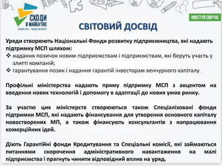 СВІТОВИЙ ДОСВІД
Уряди створюють Національні Фонди розвитку підприємництва, які надають
підтримку МСП шляхом:
 надання позичок новим підприємствам і підприємствам, які беруть участь у
злитті компаній;
 гарантування позик і надання гарантій інвесторам венчурного капіталу.
Профільні міністерства надають пряму підтримку МСП з акцентом на
введення нових технологій і допомогу в адаптації до нових умов ринку.
За участю цих міністерств створюються також Спеціалізовані фонди
підтримки МСП, які надають фінансування для утворення основного капіталу
новостворених МП, а також фінансують консультантів з напрацювання
комерційних ідей.
Діють Гарантійні фонди Кредитування та Спеціальні комісії, які займаються
питаннями скорочення адміністративного навантаження на малі
підприємства і прагнуть чинити відповідний вплив на уряд.
 