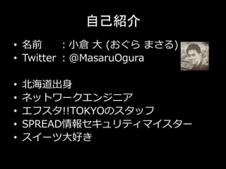 自己紹介
• 名前 ：小倉 大 (おぐら まさる)
• Twitter ：@MasaruOgura
• 北海道出身
• ネットワークエンジニア
• エフスタ!!TOKYOのスタッフ
• SPREAD情報セキュリティマイスター
• スイーツ大好き
 
