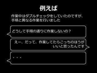 例えば
作業中はダブルチェックをしていたのですが、
手順と異なる作業を行いました
どうして手順の通りに作業しないの？
えー、だって、作業してたらこっちのほうが
いいと思ったんです
・・・
 