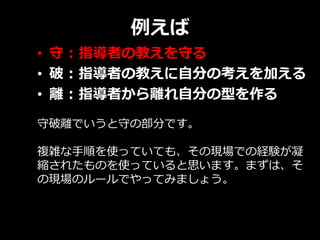 例えば
• 守 : 指導者の教えを守る
• 破 : 指導者の教えに自分の考えを加える
• 離 : 指導者から離れ自分の型を作る
守破離でいうと守の部分です。
複雑な手順を使っていても、その現場での経験が凝
縮されたものを使っていると思います。まずは、そ
の現場のルールでやってみましょう。
 