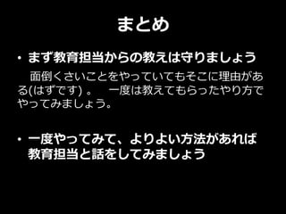 まとめ
• まず教育担当からの教えは守りましょう
面倒くさいことをやっていてもそこに理由があ
る(はずです) 。 一度は教えてもらったやり方で
やってみましょう。
• 一度やってみて、よりよい方法があれば
教育担当と話をしてみましょう
 