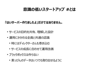 意識の低いスタートアップ #とは
「はいサーバー作りましたよ」だけではありません。
●
サービスの目的を共有、理解した設計
●
運用にかかわる全員と共通の認識
●
時にはディレクターさんも巻き込む
●
サービスの成長に合わせて運用改善
●
ブラックボックスは作らない
●
素っぴんのデータはいつでも取り出せるように
 
