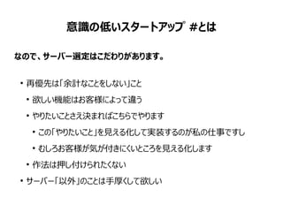 意識の低いスタートアップ #とは
なので、サーバー選定はこだわりがあります。
●
再優先は「余計なことをしない」こと
●
欲しい機能はお客様によって違う
●
やりたいことさえ決まればこちらでやります
●
この「やりたいこと」を見える化して実装するのが私の仕事ですし
●
むしろお客様が気が付きにくいところを見える化します
●
作法は押し付けられたくない
●
サーバー「以外」のことは手厚くして欲しい
 