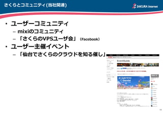 さくらとコミュニティ(当社関連)
• ユーザーコミュニティ
– mixiのコミュニティ
– 「さくらのVPSユーザ会」（Facebook）
• ユーザー主催イベント
– 「仙台でさくらのクラウドを知る催し」
11
 