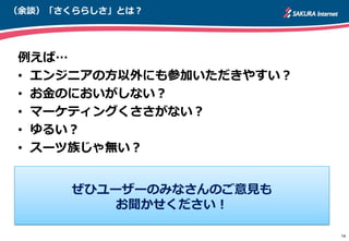 （余談）「さくららしさ」とは？
例えば…
• エンジニアの方以外にも参加いただきやすい？
• お金のにおいがしない？
• マーケティングくささがない？
• ゆるい？
• スーツ族じゃ無い？
14
ぜひユーザーのみなさんのご意見も
お聞かせください！
 