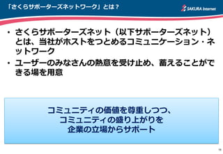 「さくらサポーターズネットワーク」とは？
• さくらサポーターズネット（以下サポーターズネット）
とは、当社がホストをつとめるコミュニケーション・ネ
ットワーク
• ユーザーのみなさんの熱意を受け止め、蓄えることがで
きる場を用意
16
コミュニティの価値を尊重しつつ、
コミュニティの盛り上がりを
企業の立場からサポート
 