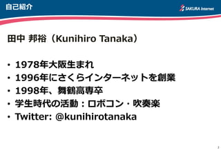 自己紹介
田中 邦裕（Kunihiro Tanaka）
• 1978年大阪生まれ
• 1996年にさくらインターネットを創業
• 1998年、舞鶴高専卒
• 学生時代の活動：ロボコン・吹奏楽
• Twitter: @kunihirotanaka
2
 