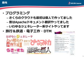 趣味
3
• プログラミング
– さくらのクラウドも最初は個人で作ってました
– 昔はApacheドキュメント翻訳やってました
– いわゆるジェネレーター系サイトやってます
• 旅行＆鉄道・電子工作・DTM
http://apache.jp
 