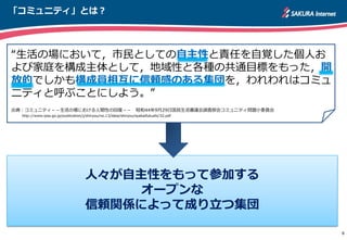 「コミュニティ」とは？
“生活の場において，市民としての自主性と責任を自覚した個人お
よび家庭を構成主体として，地域性と各種の共通目標をもった，開
放的でしかも構成員相互に信頼感のある集団を，われわれはコミュ
ニティと呼ぶことにしよう。”
出典：コミュニティ－－生活の場における人間性の回復－－ 昭和44年9月29日国民生活審議会調査部会コミュニティ問題小委員会
http://www.ipss.go.jp/publication/j/shiryou/no.13/data/shiryou/syakaifukushi/32.pdf
8
人々が自主性をもって参加する
オープンな
信頼関係によって成り立つ集団
 