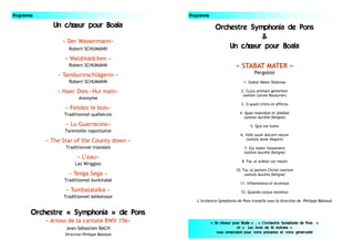 Programme
Un chœur pour Boala
« Der Wassermann»
Robert SCHUMANN
« Waldmädchen »
Robert SCHUMANN
« Tamburinschlägerin »
Robert SCHUMANN
« Haec Dies—Hui main»
Anonyme
« Fendez le bois»
Traditionnel québécois
« Lu Guarracino»
Tarentelle napolitaine
« The Star of the County down »
Traditionnel irlandais
« L’eau»
Les Wriggles
« Tenga Sega »
Traditionnel burkinabè
« Tumbalalaïka »
Traditionnel Ashkénaze
Orchestre « Symphonia » de Pons
« Arioso de la cantate BWV 156»
Jean-Sébastien BACH
Direction Philippe Babiaud
Orchestre Symphonia de Pons
&
Un chœur pour Boala
« STABAT MATER »
Pergolosi
1. Stabat Mater Dolorosa
2. Cujus animam gementen
(soliste Carole Routurier)
3. O quam tristis et afflicta
4. Quae moerebat et dolebat
(soliste Aurélie Deligne)
5. Quis est homo
6. Vidit suum dulcem natum
(soliste Anne Vespini)
7. Eja mater fonsamoris
(soliste Aurélie Deligne)
8. Fac ut ardeat cor meum
10. Fac ut portem Christi mortem
(soliste Aurélie Deligne)
11. Inflammatus et accensus
12. Quando corpus morietur
L’orchestre Symphonia de Pons travaille sous la direction de Philippe Babiaud
« Un choeur pour Boala » , « L’orchestre Symphonia de Pons »
et « Les Amis de St Antoine »
vous remercient pour votre présence et votre générosité
Programme
 