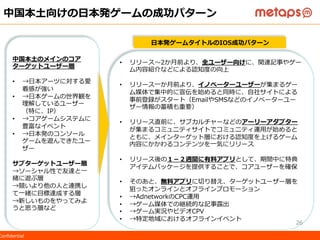 ©  2015  Metaps  Inc.  All  Rights  Reserved.  CONFIDENTIALConﬁdential
中国本⼟土向けの⽇日本発ゲームの成功パターン
中国本⼟土のメインのコア
ターゲットユーザー層
•  →⽇日本アーツに対する愛
着感が強い
•  →⽇日本ゲームの世界観を
理理解しているユーザー
（特に、IP）
•  →コアゲームシステムに
豊富なイベント
•  →⽇日本発のコンソール
ゲームを遊んできたユー
ザー
サブターゲットユーザー層
→ソーシャル性で友達と⼀一
緒に遊ぶ層
→競いより他の⼈人と連携し
て⼀一緒に⽬目標達成する層
→新しいものをやってみよ
うと思う層など
•  リリース〜～2か⽉月前より、全ユーザー向けに、関連記事やゲー
ム内容紹介などによる認知度度の向上
•  リリース⼀一か⽉月前より、イノベーターユーザーが集まるゲー
ム媒体で集中的に宣伝を始めると同時に、⾃自社サイトによる
事前登録がスタート（EmailやSMSなどのイノベーターユー
ザー情報の蓄積も重要）
•  リリース直前に、サブカルチャーなどのアーリーアダプター
が集まるコミュニティサイトでコミュニティ運⽤用が始めると
ともに、メインターゲット層における認知度度を上げるゲーム
内容にかかわるコンテンツを⼀一気にリリース
•  リリース後の１－２週間に有料料アプリとして、期間中に特典
アイテムパッケージを提供することで、コアユーザーを確保
•  そのあと、無料料アプリに切切り替え、ターゲットユーザー層を
狙ったオンラインとオフラインプロモーション
•  →AdnetworkのCPC運⽤用
•  →ゲーム媒体での継続的な記事露露出
•  →ゲーム実況やビデオCPV
•  →特定地域におけるオフラインイベント
⽇日本発ゲームタイトルのIOS成功パターン
26
 