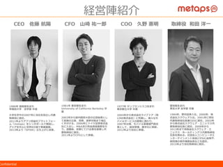 ©  2015  Metaps  Inc.  All  Rights  Reserved.  CONFIDENTIALConﬁdential
経営陣紹介
CEO 　佐藤  航陽 CFO 　⼭山崎  祐⼀一郎郎 COO 　久野  憲明
1986年年  福島県⽣生まれ
早稲⽥田⼤大学 　法学部  中退
⼤大学在学中の2007年年に当社を設⽴立立し代表
取締役に就任。
2011年年よりアプリ収益化プラットフォー
ム「metaps」をシンガポールで開始し、
アジアを中⼼心に世界8カ国で事業展開。
2013年年より「SPIKE」⽴立立ち上げに従事。
1981年年  東京都⽣生まれ
University  of  California  Berkeley  卒
業
2002年年から前内閣府⼤大⾂臣の公設秘書とし
て政策の⽴立立案、党務、選挙対策まで幅広
く⼿手がける。2006年年にドイツ証券株式会
社に⼊入社し、M&A及び資⾦金金調達業務を⾏行行
う。退職後、京都にてIT企業を創業し代
表取締役に就任。
2011年年よりCFOとして参画。
1977年年  サンフランシスコ⽣生まれ
東京都⽴立立⼤大学  卒業
2004年年から株式会社ライブドア（現
LINE株式会社）に所属し、様々なモ
バイルサービスの開発に携わり、
2007年年以降降、モバイル事業部⾨門責任
者として、経営管理理、⿊黒字化に貢献。
2012年年より当社に参画。
経営陣紹介
愛知県⽣生まれ
東京⼤大学  法学部  卒業
1984年年、野村証券⼊入社。2000年年、株
式会社スクウェア⼊入社。2001年年に同社
代表取締役社⻑⾧長兼CEOに就任。2003年年
から株式会社スクウェア・エニックス代
表取締役社⻑⾧長に就任。2008年年から
2013年年まで持株会社スクウェア・エ
ニックス・ホールディングス代表取締役
社⻑⾧長を務める。社団法⼈人コンピュータエ
ンターテインメント協会(CESA)会⻑⾧長や、
経団連の著作権部会⻑⾧長なども歴任。
2015年年より当社取締役に就任。
取締役    和⽥田  洋⼀一
 