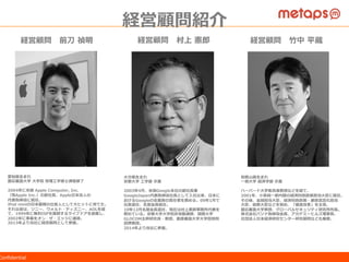 ©  2015  Metaps  Inc.  All  Rights  Reserved.  CONFIDENTIALConﬁdential
経営陣紹介
経営顧問 　前⼑刀  禎明
愛知県⽣生まれ
慶応義塾⼤大学  ⼤大学院  管理理⼯工学修⼠士課程修了了
2004年年に⽶米国  Apple  Computer,  Inc.
（現Apple  Inc.）の副社⻑⾧長、Apple⽇日本法⼈人の
代表取締役に就任。
iPod  miniの⽇日本展開の仕掛⼈人として⼤大ヒットに育てた。
それ以前は、ソニー、ウォルト・ディズニー、AOLを経
て、1999年年に無料料ISPを展開するライブドアを創業し、
2002年年に事業をオン・ザ・エッジに譲渡。
2013年年より当社に経営顧問として参画。
経営顧問 　村上  憲郎郎
⼤大分県⽣生まれ
京都⼤大学  ⼯工学部  卒業
2003年年4⽉月、⽶米国Google本社の副社⻑⾧長兼
GoogleJapan代表取締役社⻑⾧長として⼊入社以来、⽇日本に
おけるGoogleの全業務の責任者を務める。09年年1⽉月で
社⻑⾧長退任、名誉会⻑⾧長就任。
10年年12⽉月名誉会⻑⾧長退任、現在は村上憲郎郎事務所代表を
務めている。京都⼤大学⼤大学院⾮非常勤講師、国際⼤大学
GLOCOM主幹研究員・教授、慶應義塾⼤大学⼤大学院特別
招聘教授。
2014年年より当社に参画。
経営顧問 　⽵竹中  平蔵
和歌⼭山県⽣生まれ
⼀一橋⼤大学  経済学部  卒業
ハーバード⼤大学客員准教授などを経て、
2001年年、⼩小泉純⼀一郎郎内閣の経済財政政策担当⼤大⾂臣に就任。
その後、⾦金金融担当⼤大⾂臣、経済財政政策・郵政⺠民営化担当
⼤大⾂臣、総務⼤大⾂臣などを努め、「構造改⾰革」を主導。
慶応義塾⼤大学教授、グローバルセキュリティ研究所所⻑⾧長。
株式会社パソナ取締役会⻑⾧長、アカデミーヒルズ理理事⻑⾧長、
社団法⼈人⽇日本経済研究センター研究顧問なども兼務。
経営顧問紹介
 