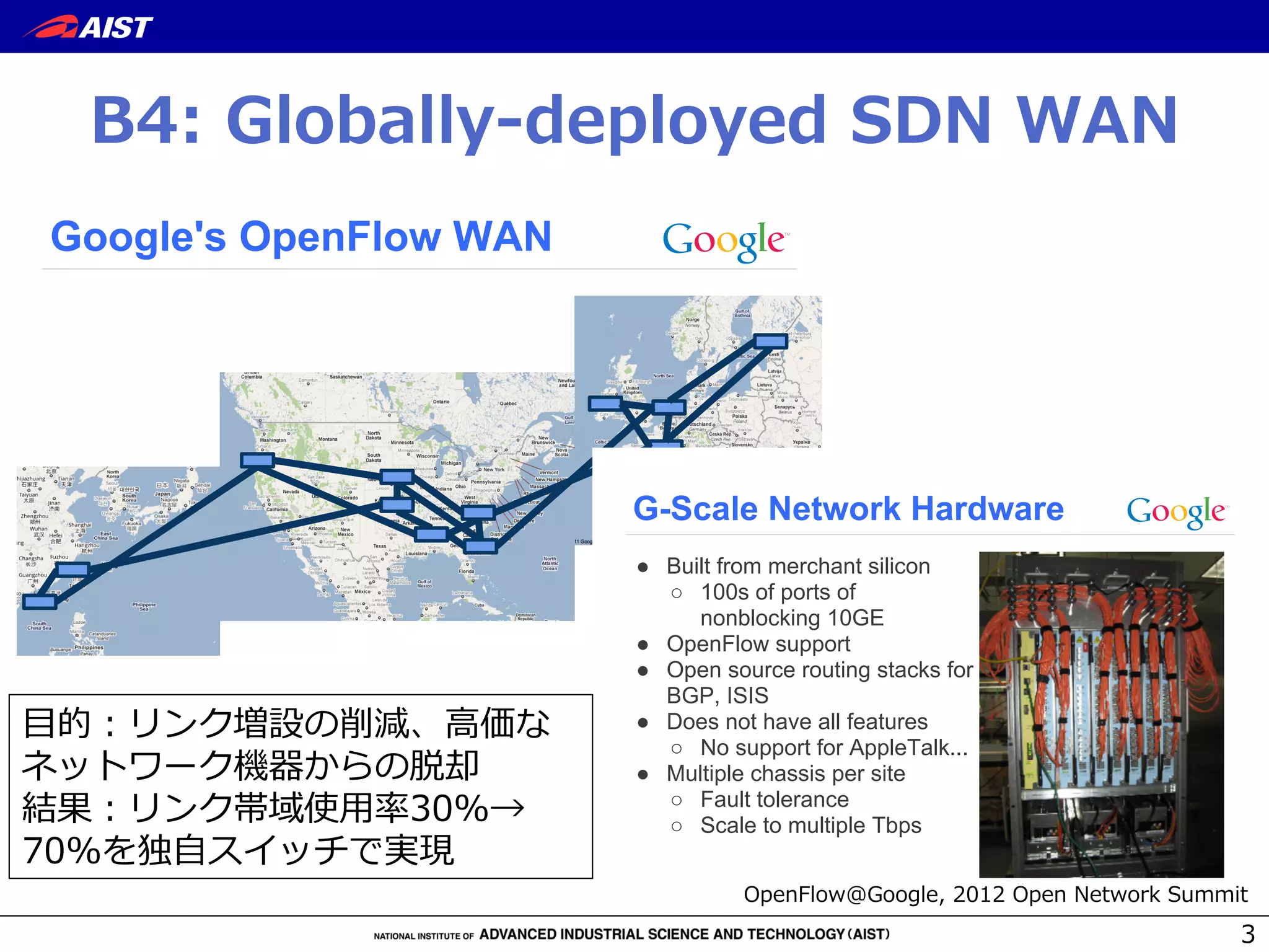 B4:  Globally-‐‑‒deployed  SDN  WAN
3
Google Confidential and Proprietary
Google's OpenFlow WAN
Google Confidential and Proprietary
G-Scale Network Hardware
● Built from merchant silicon
○ 100s of ports of
nonblocking 10GE
● OpenFlow support
● Open source routing stacks for
BGP, ISIS
● Does not have all features
○ No support for AppleTalk...
● Multiple chassis per site
○ Fault tolerance
○ Scale to multiple Tbps
⽬目的：リンク増設の削減、⾼高価な
ネットワーク機器からの脱却
結果：リンク帯域使⽤用率率率30%→  
70%を独⾃自スイッチで実現
OpenFlow@Google,  2012  Open  Network  Summit
 