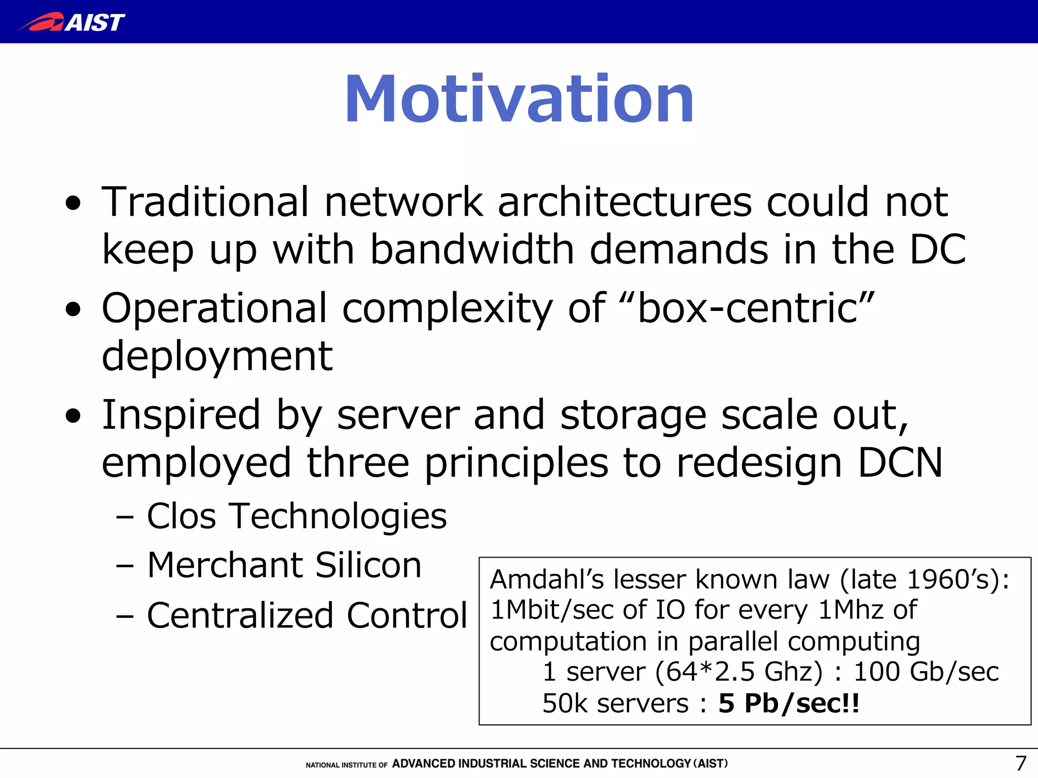 Motivation
•  Traditional  network  architectures  could  not  
keep  up  with  bandwidth  demands  in  the  DC
•  Operational  complexity  of  “box-‐‑‒centric”  
deployment
•  Inspired  by  server  and  storage  scale  out,  
employed  three  principles  to  redesign  DCN
–  Clos  Technologies
–  Merchant  Silicon
–  Centralized  Control
7
Amdahlʼ’s  lesser  known  law  (late  1960ʼ’s):  
1Mbit/sec  of  IO  for  every  1Mhz  of  
computation  in  parallel  computing
1  server  (64*2.5  Ghz)  :  100  Gb/sec
50k  servers  :  5  Pb/sec!!
 