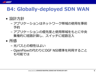 B4:  Globally-‐‑‒deployed  SDN  WAN
•  設計⽅方針
–  アプリケーションはネットワーク帯域の使⽤用を事前
予約
–  アプリケーションの優先度度と使⽤用帯域をもとに中央
集権的に経路路計算し、スイッチに経路路注⼊入
•  所感
–  光パスとの相性はよい
–  OpenFlowの代わりにOGF  NSI標準を利利⽤用すること
も可能では
4
 