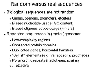 Random versus real sequences
 Biological sequences are not random
 Genes, operons, promoters, etcetera
 Biased nucleotide usage (GC content)
 Biased oligonucleotide usage (k-mers)
 Repeated sequences in (meta-)genomes
 Low-complexity regions
 Conserved protein domains
 Duplicated genes, horizontal transfers
 “Selfish” elements (e.g. transposons, prophages)
 Polymorphic repeats (haplotypes, strains)
 …etcetera
 
