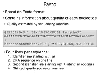 • Based on Fasta format
• Contains information about quality of each nucleotide
• Quality estimated by sequencing machine
@SRR014849.1 EIXKN4201CFU84 length=93
GGAAATGGAGTACGGATCGATTTTGTTTGGAACCGAAAGGGTC
+
hhhhhhhhhhhhhhhh7F@71,'";C?,B;?6B;:EA1EA1E%
• Four lines per sequence:
1. Identifier line starting with @
2. DNA sequence on one line
3. Second identifier line starting with + (identifier optional)
4. String of quality scores on one line
Fastq
 