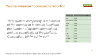 Counter measure 1: complexity reduction
Adaptation of material from Roger Sessions, Object Watch. Productivity comparison: ISBSG
Total system complexity is a function
of the number of business functions,
the number of system connections
and the complexity of the platform.
Calculation: bf3.1+ sc3.1+ pc3.1
16
 