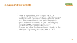 2. Data and file formats
• Prezi is a great tool, but can you REALLY
combine it with Powerpoint (corporate standard)?
• Your home-baked customer switching app is
great, but does it connect to (the Dutch legally
obliged) EDINE messaging services?
• Are you sure that the transactional integrity in the
ERP part of your BigSQL back-end is OK?
18
 