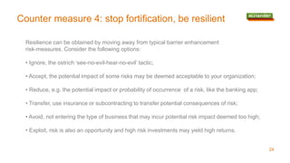 Counter measure 4: stop fortification, be resilient
24
Resilience can be obtained by moving away from typical barrier enhancement
risk-measures. Consider the following options:
• Ignore, the ostrich ‘see-no-evil-hear-no-evil’ tactic;
• Accept, the potential impact of some risks may be deemed acceptable to your organization;
• Reduce, e.g. the potential impact or probability of occurrence of a risk, like the banking app;
• Transfer, use insurance or subcontracting to transfer potential consequences of risk;
• Avoid, not entering the type of business that may incur potential risk impact deemed too high;
• Exploit, risk is also an opportunity and high risk investments may yield high returns.
 