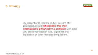 5. Privacy
26
35 percent of IT leaders and 25 percent of IT
professionals are not confident that their
organization's BYOD policy is compliant with data
and privacy protection acts, supra national
legislation or other mandated regulations.
Adaptation from www.cio.com
 