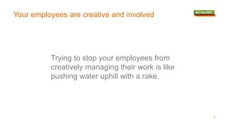 Your employees are creative and involved
Trying to stop your employees from
creatively managing their work is like
pushing water uphill with a rake.
7
 