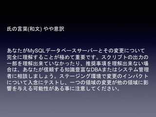 氏の言葉(和文) やや意訳
あなたがMySQLデータベースサーバーとその変更について
完全に理解することが極めて重要です。スクリプトの出力の
一部を理解出来ていなかったり、推奨事項を理解出来ない場
合は、あなたが信頼する知識豊富なDBAまたはシステム管理
者に相談しましょう。ステージング環境で変更のインパクト
について入念にテストし、一つの領域の変更が他の領域に影
響を与える可能性がある事に注意してください。
 