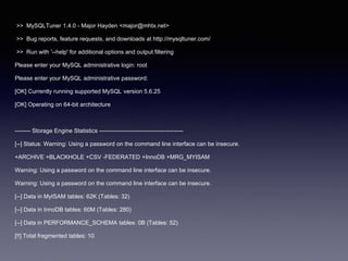 >> MySQLTuner 1.4.0 - Major Hayden <major@mhtx.net>
>> Bug reports, feature requests, and downloads at http://mysqltuner.com/
>> Run with '--help' for additional options and output filtering
Please enter your MySQL administrative login: root
Please enter your MySQL administrative password:
[OK] Currently running supported MySQL version 5.6.25
[OK] Operating on 64-bit architecture
-------- Storage Engine Statistics -------------------------------------------
[--] Status: Warning: Using a password on the command line interface can be insecure.
+ARCHIVE +BLACKHOLE +CSV -FEDERATED +InnoDB +MRG_MYISAM
Warning: Using a password on the command line interface can be insecure.
Warning: Using a password on the command line interface can be insecure.
[--] Data in MyISAM tables: 62K (Tables: 32)
[--] Data in InnoDB tables: 60M (Tables: 280)
[--] Data in PERFORMANCE_SCHEMA tables: 0B (Tables: 52)
[!!] Total fragmented tables: 10
 