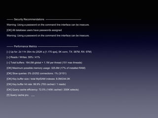-------- Security Recommendations -------------------------------------------
Warning: Using a password on the command line interface can be insecure.
[OK] All database users have passwords assigned
Warning: Using a password on the command line interface can be insecure.
-------- Performance Metrics -------------------------------------------------
[--] Up for: 2d 11h 35m 4s (252K q [1.175 qps], 5K conn, TX: 387M, RX: 97M)
[--] Reads / Writes: 59% / 41%
[--] Total buffers: 164.0M global + 1.1M per thread (151 max threads)
[OK] Maximum possible memory usage: 325.6M (17% of installed RAM)
[OK] Slow queries: 0% (0/252 connections: 1% (3/151)
[OK] Key buffer size / total MyISAM indexes: 8.0M/244.0K
[OK] Key buffer hit rate: 99.9% (793 cached / 1 reads)
[OK] Query cache efficiency: 72.5% (145K cached / 200K selects)
[!!] Query cache pru ,,,,,
 