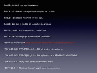 InnoDB: ulimits of your operating system.
InnoDB: On FreeBSD check you have compiled the OS with
InnoDB: a big enough maximum process size.
InnoDB: Note that in most 32-bit computers the process
InnoDB: memory space is limited to 2 GB or 4 GB.
InnoDB: We keep retrying the allocation for 60 seconds...
150610 22:00:28InnoDB: Fatal error: cannot allocate the memory for the buffer pool
150610 22:00:28 [ERROR] Plugin 'InnoDB' init function returned error.
150610 22:00:29 [ERROR] Plugin 'InnoDB' registration as a STORAGE ENGINE failed.
150610 22:01:47 [Note] Event Scheduler: Loaded 0 events
150610 22:01:47 [Note] /usr/libexec/mysqld: ready for connections.
 