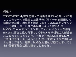 何故？
2GBのVPSにMySQLを載せて稼働させているサーバに対
してこのツールで設定した通りのパラメータを適用して
稼働させた後、過負荷や障害によってMySQLがクラッシ
ュ。その後、サービスが再起動しようと試みたが、
MySQL Tunnerがレコメンドしてくれたパラメータ値を
my.cnfに落とし込んだ事で、OSのメモリ領域の大部分を
ぶん取ってしまっていた。それでもMySQLは健気にサー
ビスはリスタートしようとしたが、OSがメモリが無いよ
！と返してきた。結果、MySQLは停止状態で止まってし
まい稼働不能な状態に陥ってしまった。
 