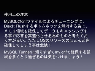 使用上の注意
MySQLのcnfファイルによるチューニングは、
DiskにFlushするボトムネックを解消する為に、
メモリ領域を確保してデータをキャッシングす
る事で応答を高速化させる為のものと考えてお
く方が良い。ただしOSのリソースのほとんどを
確保してしまう事は危険！
MySQL Tunnerに頼りすぎてmy.cnfで確保する領
域を多くとり過ぎるのは気をつけましょう！
 