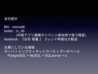 自己紹介
BN：monolith
twitter : m_46
(外部アプリ連携やイベント参加用で使う程度)
facebook : 『白石 雅義 』 フレンド申請は大歓迎
生業にしている領域
サーバ + インフラ + ネットワーク + データベース
PostgreSQL + MySQL + SQLserver + α
 