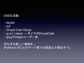 OSSな活動
・MyNA
・kof
・Drupal User Group
・g.d.o / japan → 月イチのDrupalCafe
・jpug Postgreユーザー会
ぼちぼち新しい領域を,,,
(PythonとかCとかサーバ寄りの言語とか面白そう)
 