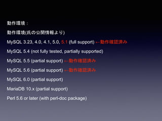 動作環境：
動作環境(氏の公開情報より)
MySQL 3.23, 4.0, 4.1, 5.0, 5.1 (full support) ←動作確認済み
MySQL 5.4 (not fully tested, partially supported)
MySQL 5.5 (partial support) ←動作確認済み
MySQL 5.6 (partial support) ←動作確認済み
MySQL 6.0 (partial support)
MariaDB 10.x (partial support)
Perl 5.6 or later (with perl-doc package)
 