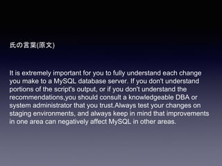 氏の言葉(原文)
It is extremely important for you to fully understand each change
you make to a MySQL database server. If you don't understand
portions of the script's output, or if you don't understand the
recommendations,you should consult a knowledgeable DBA or
system administrator that you trust.Always test your changes on
staging environments, and always keep in mind that improvements
in one area can negatively affect MySQL in other areas.
 