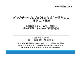 ビッグデータプロジェクトを加速させるための
仕組みと運用
米国の最新フレームワーク動向と
データアドミニストレータの役割の変化
2015年6月30日
博士（医薬学） 笹原英司
特定非営利活動法人ヘルスケアクラウド研究会 理事
一般社団法人日本クラウドセキュリティアライアンス
在日米国商工会議所 ヘルスケアIT小委員会
 