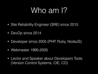 Who am I?
• Site Reliability Engineer (SRE) since 2015
• DevOp since 2014
• Developer since 2005 (PHP, Ruby, NodeJS)
• Webmaster 1995-2005
• Lector and Speaker about Developers Tools
(Version Control Systems, CIE, CD)
 
