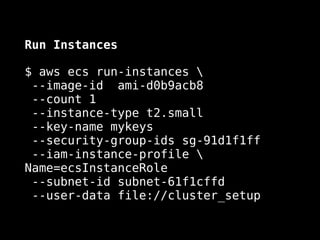 Run Instances
$ aws ecs run-instances  
--image-id ami-d0b9acb8 
--count 1 
--instance-type t2.small 
--key-name mykeys  
--security-group-ids sg-91d1f1ff  
--iam-instance-profile 
Name=ecsInstanceRole  
--subnet-id subnet-61f1cffd  
--user-data file://cluster_setup
 