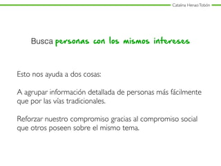 Catalina HenaoTobón
Busca personas con los mismos intereses
Esto nos ayuda a dos cosas:
A agrupar información detallada de personas más fácilmente
que por las vías tradicionales.
Reforzar nuestro compromiso gracias al compromiso social
que otros poseen sobre el mismo tema.
 
